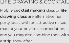 LIFE DRAWING & COCKTAIL Mobile cocktail making class or life drawing class are alternative hen party ideas with an attractive naked man at your private accomodation, and you may also combine then with a strip show after.