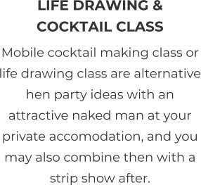 LIFE DRAWING & COCKTAIL CLASS Mobile cocktail making class or life drawing class are alternative hen party ideas with an attractive naked man at your private accomodation, and you may also combine then with a strip show after.